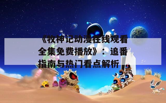 《牧神记动漫在线观看全集免费播放》：追番指南与热门看点解析