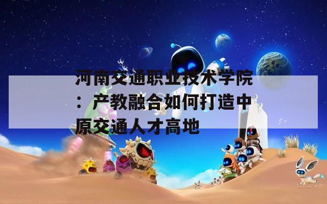 河南交通职业技术学院：产教融合如何打造中原交通人才高地
