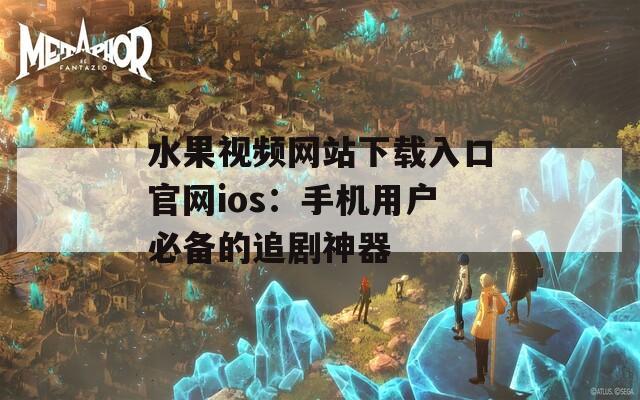 水果视频网站下载入口官网ios：手机用户必备的追剧神器