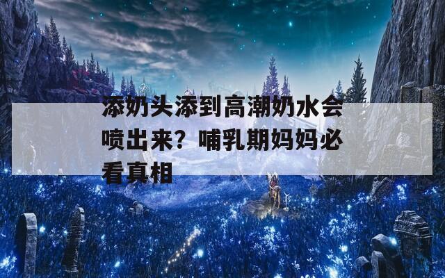 添奶头添到高潮奶水会喷出来？哺乳期妈妈必看真相