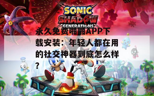 永久免费啪啪APP下载安装：年轻人都在用的社交神器到底怎么样？