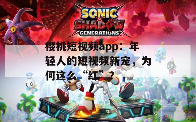 樱桃短视频app：年轻人的短视频新宠，为何这么“红”？