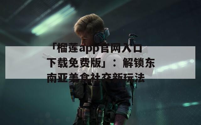 「榴莲app官网入口下载免费版」：解锁东南亚美食社交新玩法