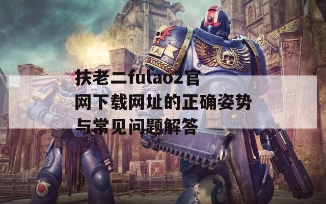 扶老二fulao2官网下载网址的正确姿势与常见问题解答