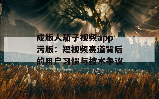 成版人茄子视频app污版：短视频赛道背后的用户习惯与技术争议