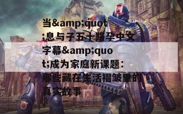 当&quot;息与子五十路孕中文字幕&quot;成为家庭新课题：那些藏在生活褶皱里的真实故事