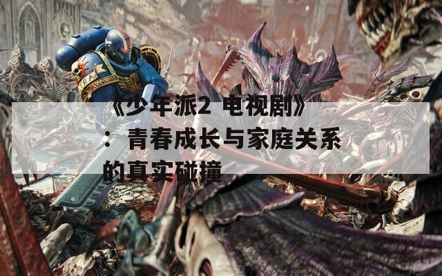 《少年派2 电视剧》：青春成长与家庭关系的真实碰撞
