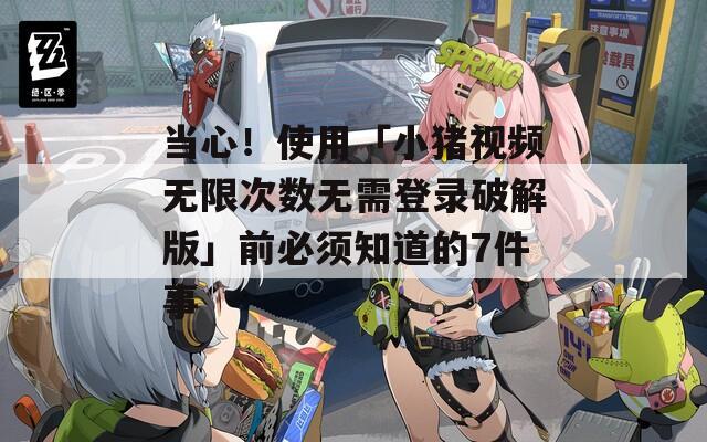当心！使用「小猪视频无限次数无需登录破解版」前必须知道的7件事