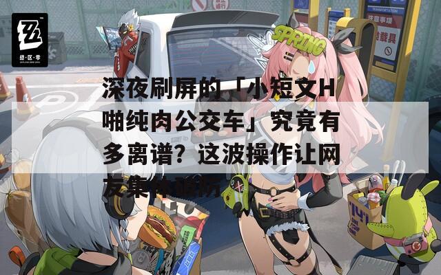 深夜刷屏的「小短文H啪纯肉公交车」究竟有多离谱？这波操作让网友集体破防