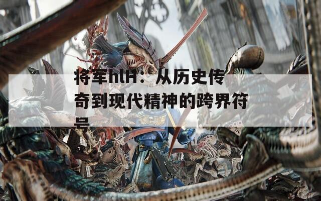 将军hlH：从历史传奇到现代精神的跨界符号