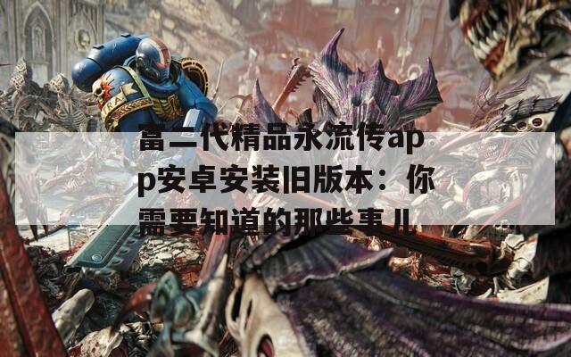 富二代精品永流传app安卓安装旧版本：你需要知道的那些事儿