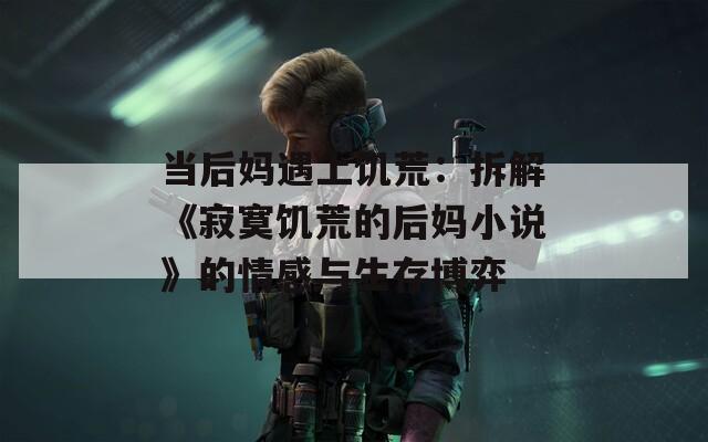 当后妈遇上饥荒：拆解《寂寞饥荒的后妈小说》的情感与生存博弈