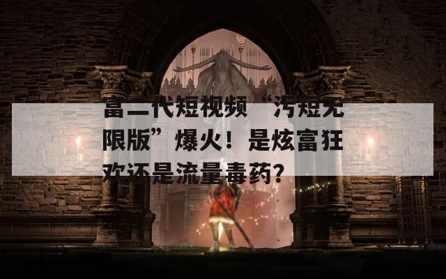 富二代短视频“污短无限版”爆火！是炫富狂欢还是流量毒药？