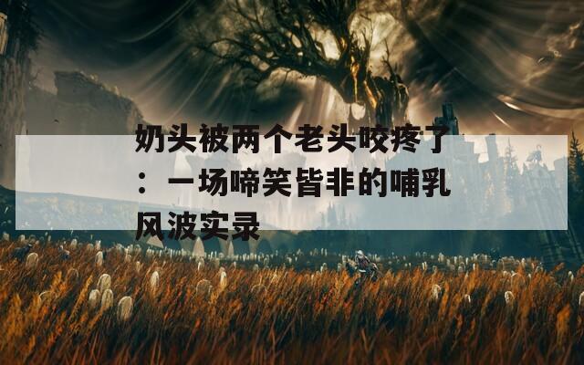 奶头被两个老头咬疼了：一场啼笑皆非的哺乳风波实录