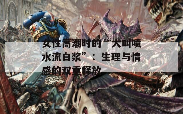 女性高潮时的“大叫喷水流白浆”：生理与情感的双重释放