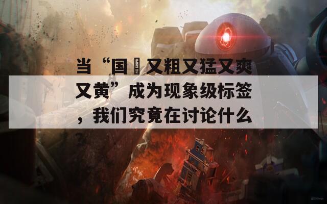 当“国產又粗又猛又爽又黄”成为现象级标签，我们究竟在讨论什么？