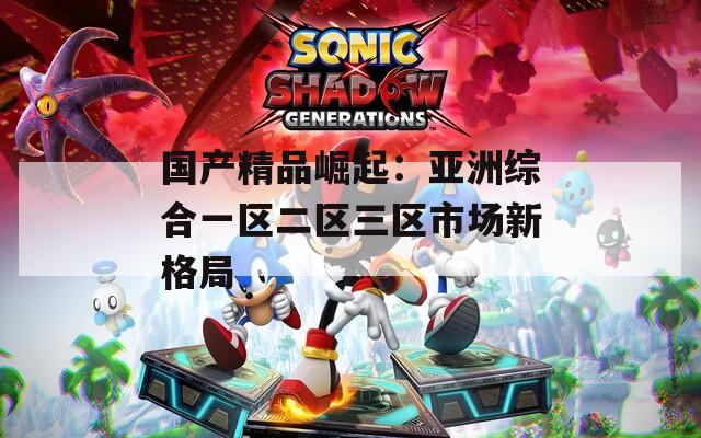 国产精品崛起：亚洲综合一区二区三区市场新格局