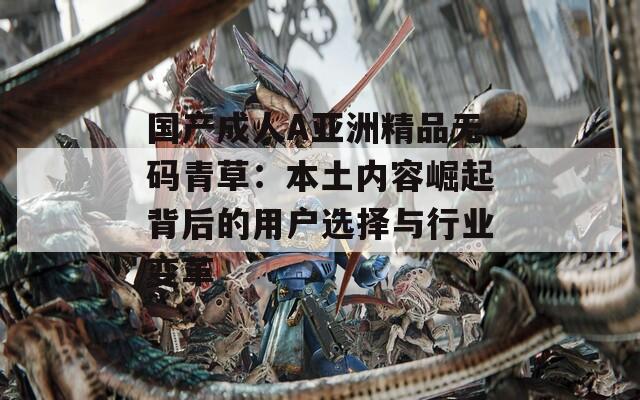 国产成人A亚洲精品无码青草：本土内容崛起背后的用户选择与行业变革