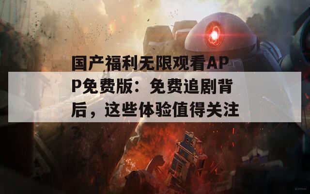 国产福利无限观看APP免费版：免费追剧背后，这些体验值得关注？