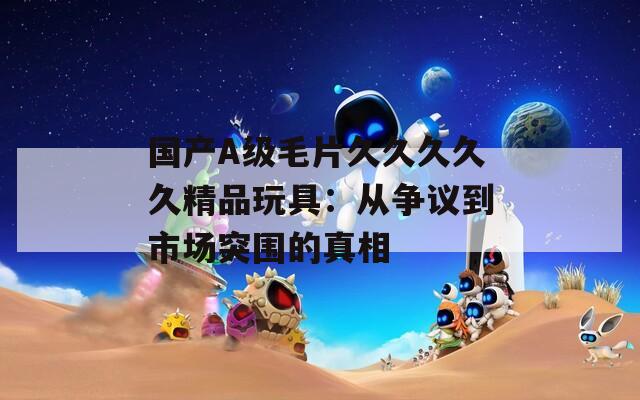 国产A级毛片久久久久久精品玩具：从争议到市场突围的真相