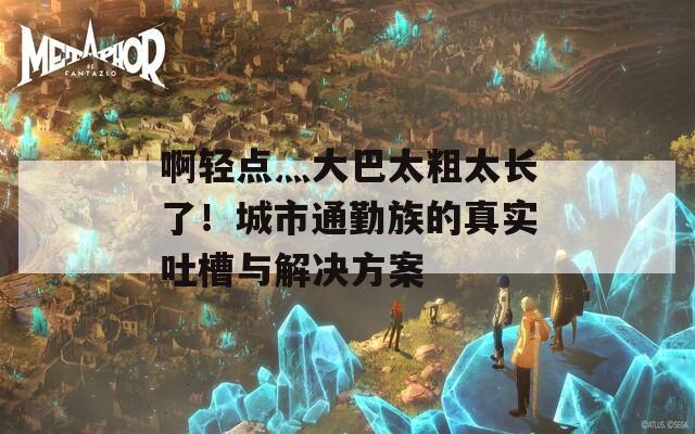啊轻点灬大巴太粗太长了！城市通勤族的真实吐槽与解决方案