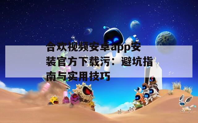 合欢视频安卓app安装官方下载污：避坑指南与实用技巧