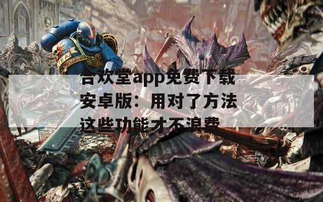 合欢堂app免费下载安卓版：用对了方法 这些功能才不浪费