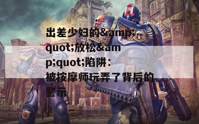 出差少妇的&quot;放松&quot;陷阱：被按摩师玩弄了背后的警示