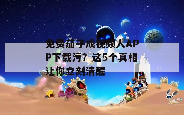 免费茄子成视频人APP下载污？这5个真相让你立刻清醒