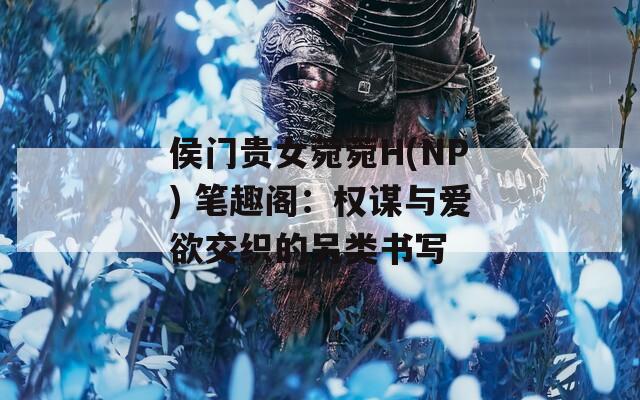侯门贵女菀菀H(NP) 笔趣阁：权谋与爱欲交织的另类书写