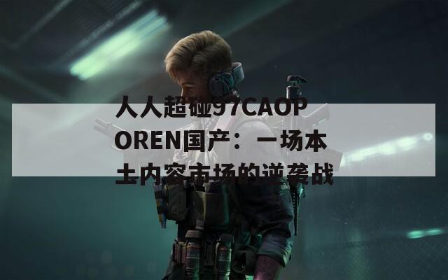 人人超碰97CAOPOREN国产：一场本土内容市场的逆袭战