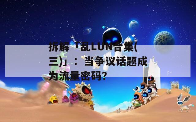 拆解「乱LUN合集(三)」：当争议话题成为流量密码？