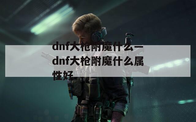 dnf大枪附魔什么—dnf大枪附魔什么属性好