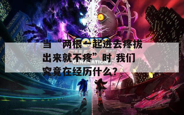当“两根一起进去疼拔出来就不疼”时 我们究竟在经历什么？