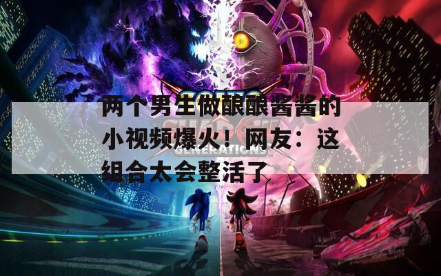 两个男生做酿酿酱酱的小视频爆火！网友：这组合太会整活了