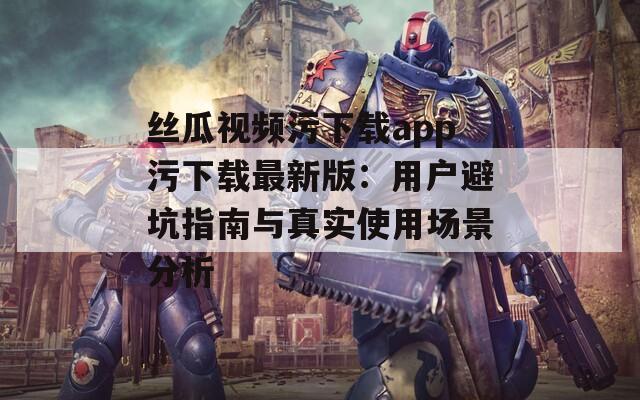 丝瓜视频污下载app污下载最新版：用户避坑指南与真实使用场景分析