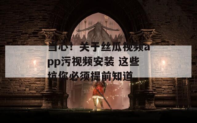 当心！关于丝瓜视频app污视频安装 这些坑你必须提前知道