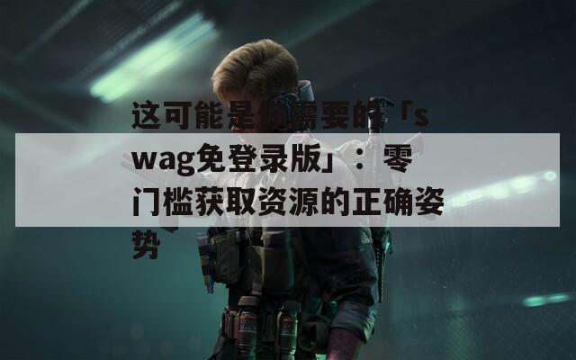 这可能是你需要的「swag免登录版」：零门槛获取资源的正确姿势