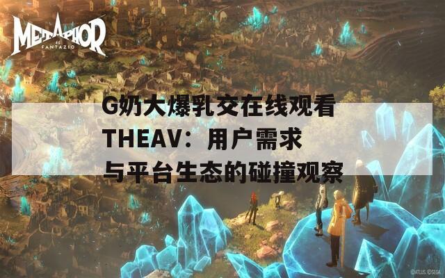 G奶大爆乳交在线观看THEAV：用户需求与平台生态的碰撞观察