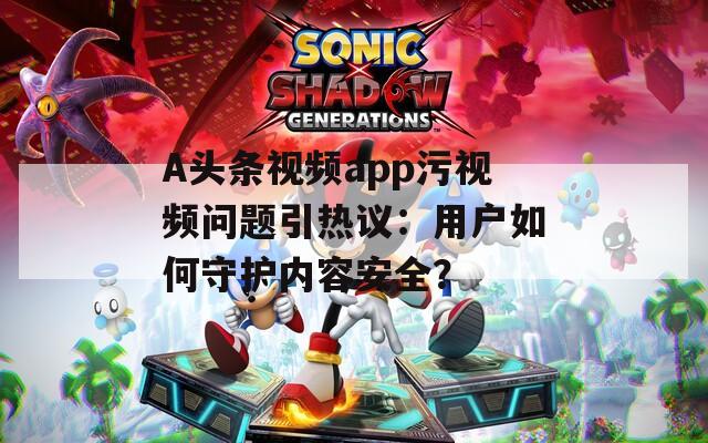 A头条视频app污视频问题引热议：用户如何守护内容安全？