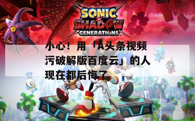 小心！用「A头条视频污破解版百度云」的人现在都后悔了