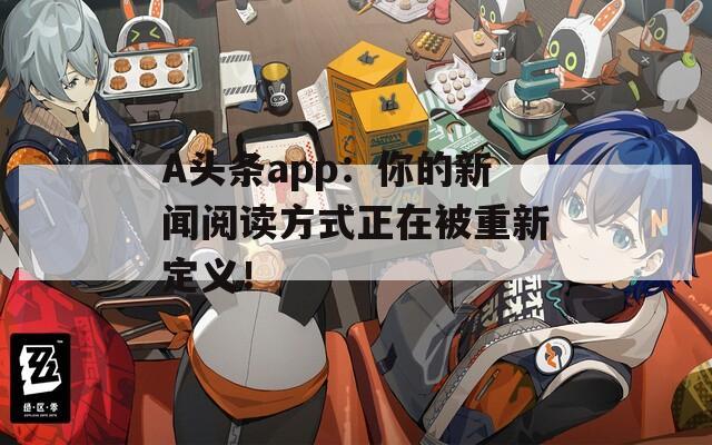 A头条app：你的新闻阅读方式正在被重新定义！