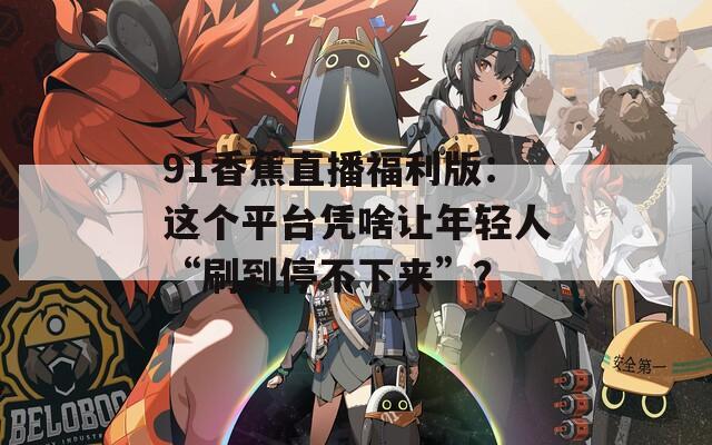 91香蕉直播福利版：这个平台凭啥让年轻人“刷到停不下来”？
