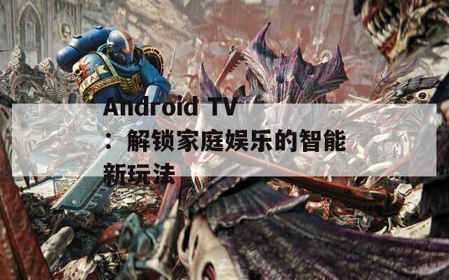 Android TV：解锁家庭娱乐的智能新玩法