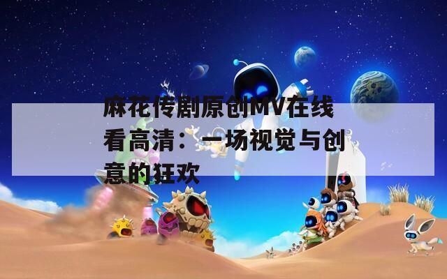 麻花传剧原创MV在线看高清：一场视觉与创意的狂欢