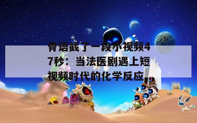 骨语截了一段小视频47秒：当法医剧遇上短视频时代的化学反应