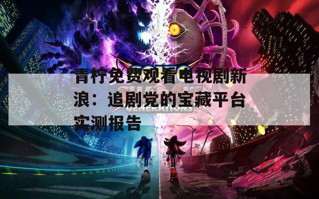 青柠免费观看电视剧新浪：追剧党的宝藏平台实测报告