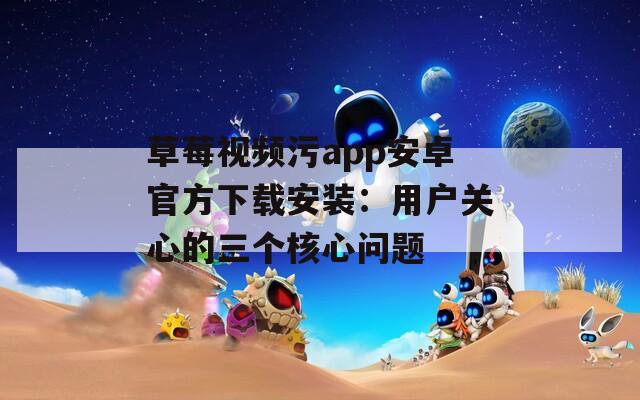 草莓视频污app安卓官方下载安装：用户关心的三个核心问题