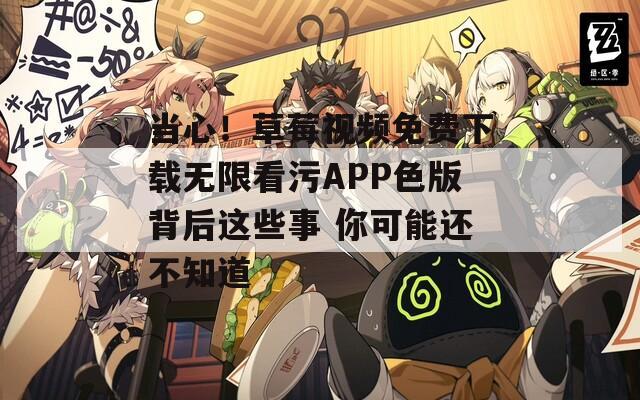 当心！草莓视频免费下载无限看污APP色版背后这些事 你可能还不知道