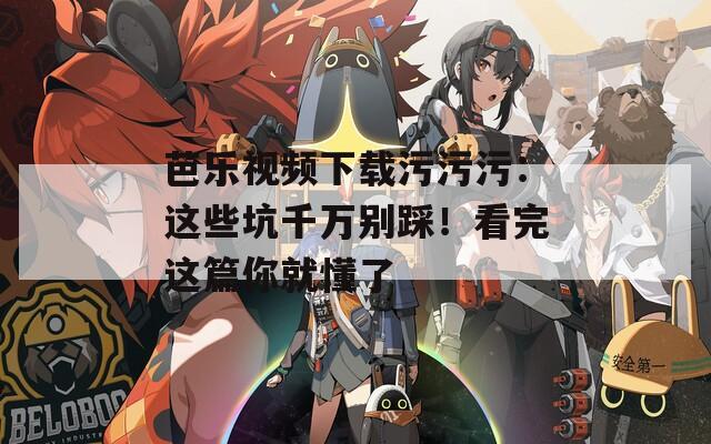 芭乐视频下载污污污：这些坑千万别踩！看完这篇你就懂了